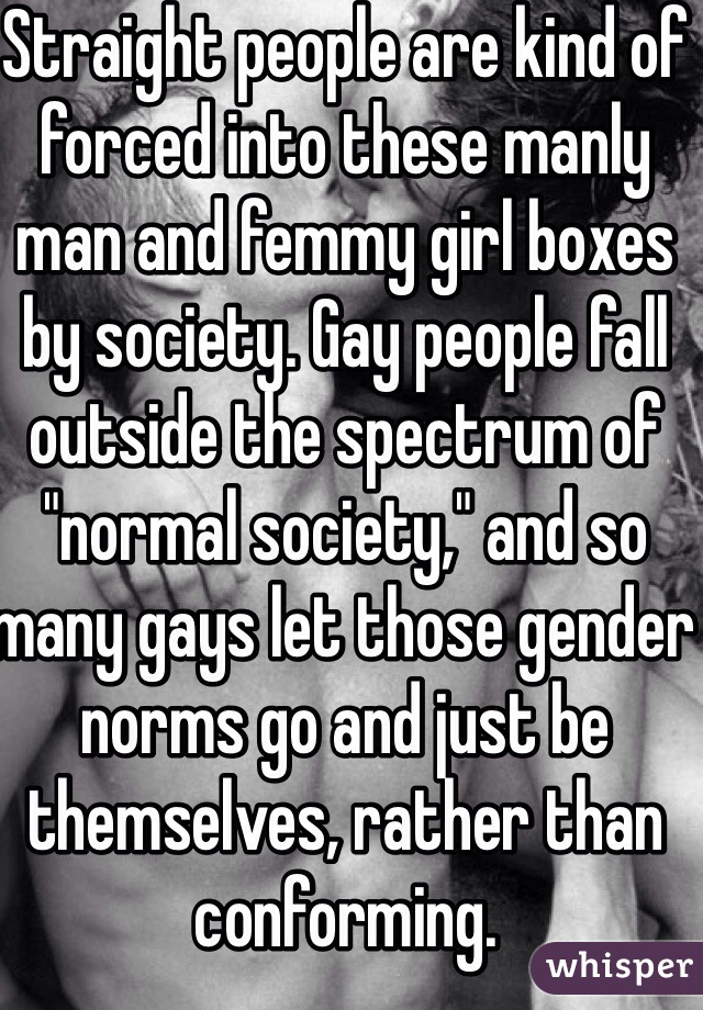 Straight people are kind of forced into these manly man and femmy girl boxes by society. Gay people fall outside the spectrum of "normal society," and so many gays let those gender norms go and just be themselves, rather than conforming. 