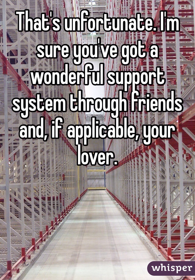 That's unfortunate. I'm sure you've got a wonderful support system through friends and, if applicable, your lover. 