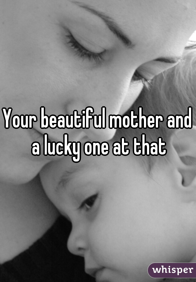 Your beautiful mother and a lucky one at that