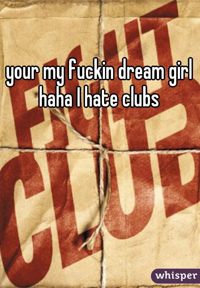 your my fuckin dream girl haha I hate clubs 