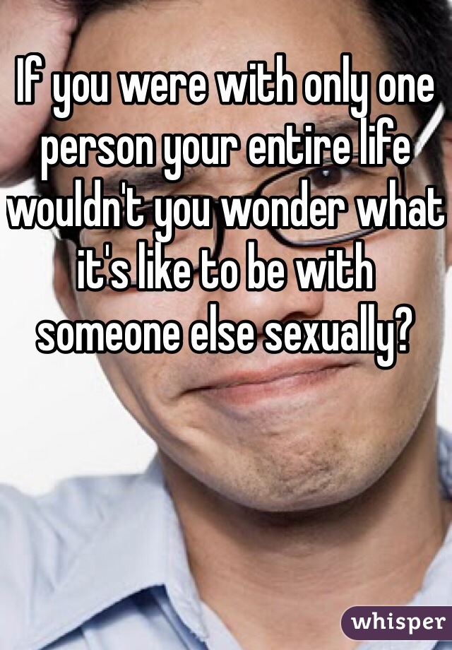 If you were with only one person your entire life wouldn't you wonder what it's like to be with someone else sexually?