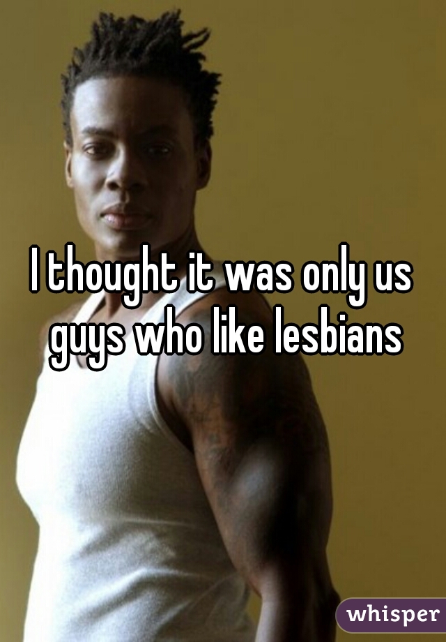 I thought it was only us guys who like lesbians