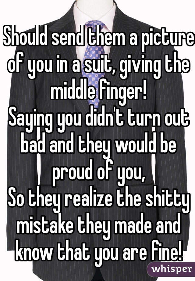 Should send them a picture of you in a suit, giving the middle finger!
Saying you didn't turn out bad and they would be proud of you, 
So they realize the shitty mistake they made and know that you are fine!