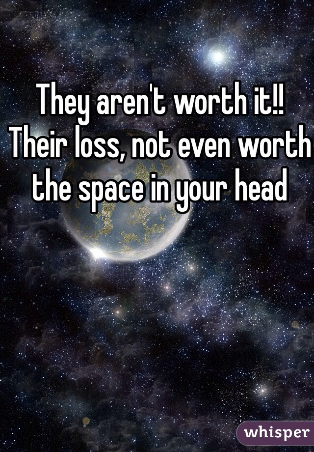 They aren't worth it!!
Their loss, not even worth the space in your head