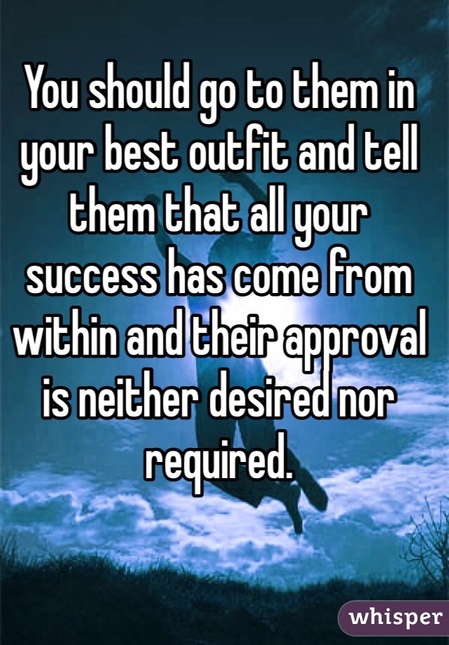 You should go to them in your best outfit and tell them that all your success has come from within and their approval is neither desired nor required.