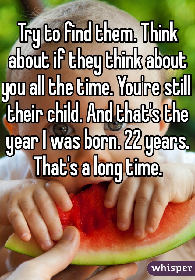 Try to find them. Think about if they think about you all the time. You're still their child. And that's the year I was born. 22 years. That's a long time.