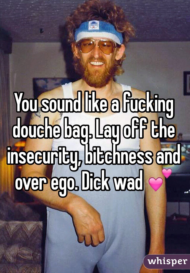 You sound like a fucking douche bag. Lay off the insecurity, bitchness and over ego. Dick wad 💕