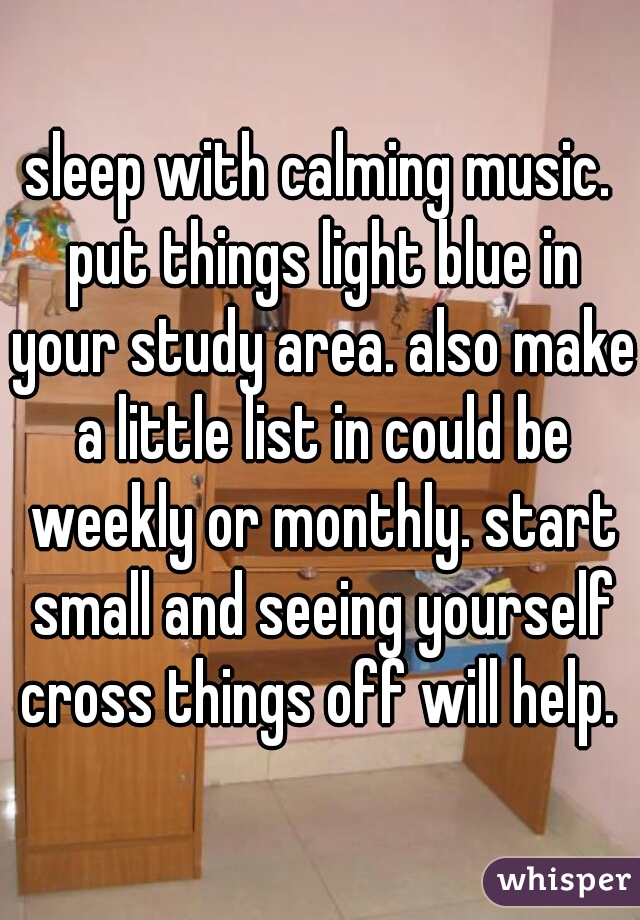 sleep with calming music. put things light blue in your study area. also make a little list in could be weekly or monthly. start small and seeing yourself cross things off will help. 