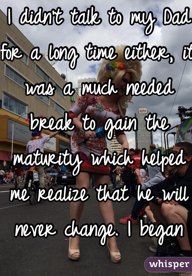 I didn't talk to my Dad for a long time either, it was a much needed break to gain the maturity which helped me realize that he will never change. I began talking to him again because he was constantly ill and I was afraid I'd regret not knowing him. <3