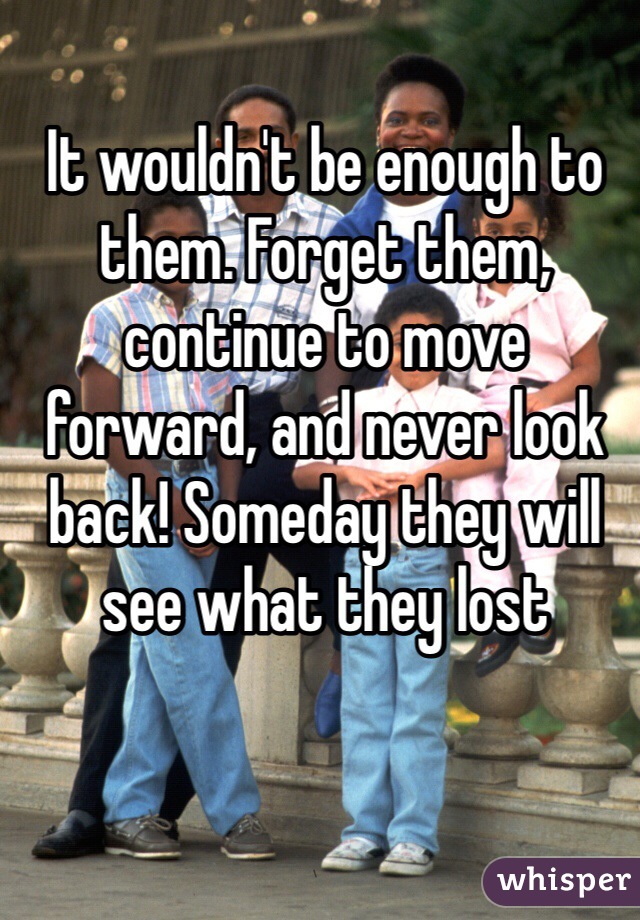 It wouldn't be enough to them. Forget them, continue to move forward, and never look back! Someday they will see what they lost