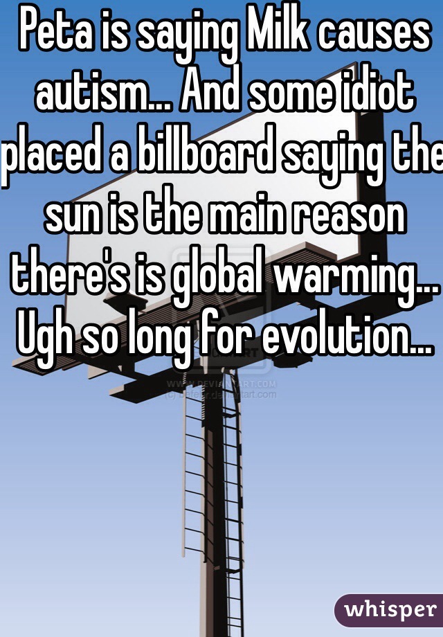 Peta is saying Milk causes autism... And some idiot placed a billboard saying the sun is the main reason there's is global warming... Ugh so long for evolution...