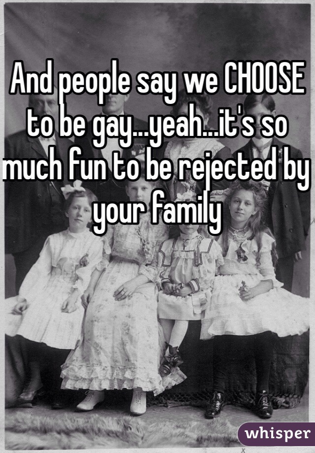 And people say we CHOOSE to be gay...yeah...it's so much fun to be rejected by your family
