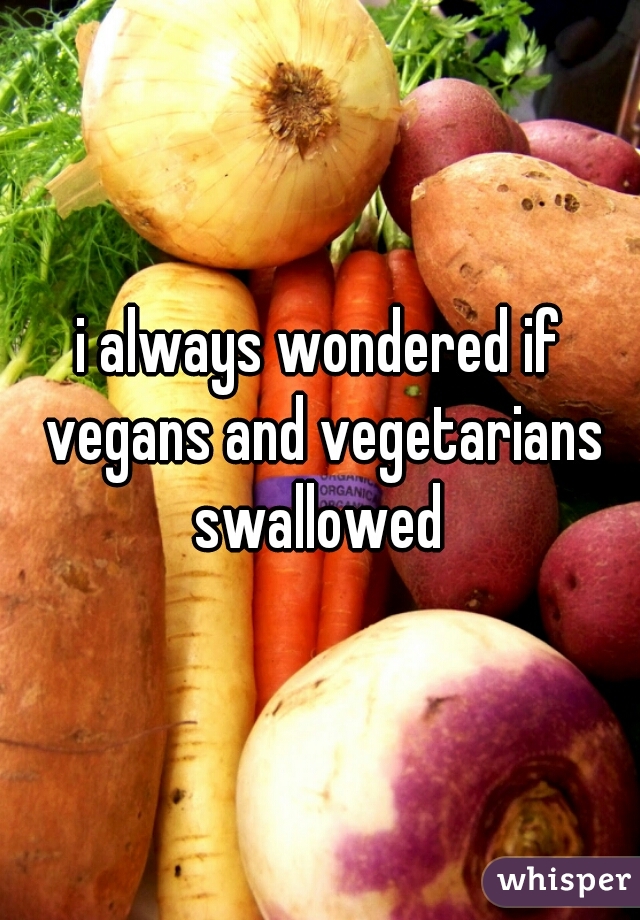 i always wondered if vegans and vegetarians swallowed 