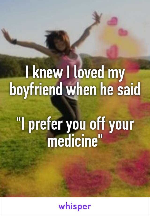 I knew I loved my boyfriend when he said 
"I prefer you off your medicine"