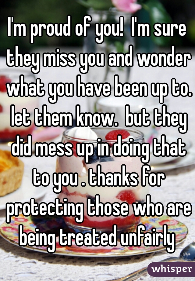 I'm proud of you!  I'm sure they miss you and wonder what you have been up to. let them know.  but they did mess up in doing that to you . thanks for protecting those who are being treated unfairly 