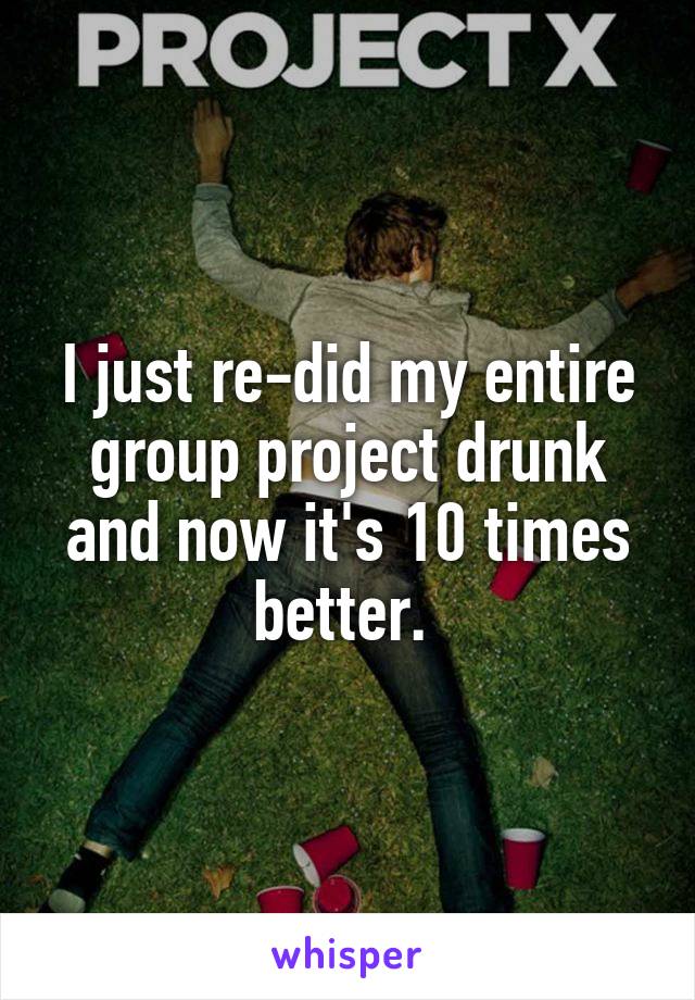I just re-did my entire group project drunk and now it's 10 times better. 
