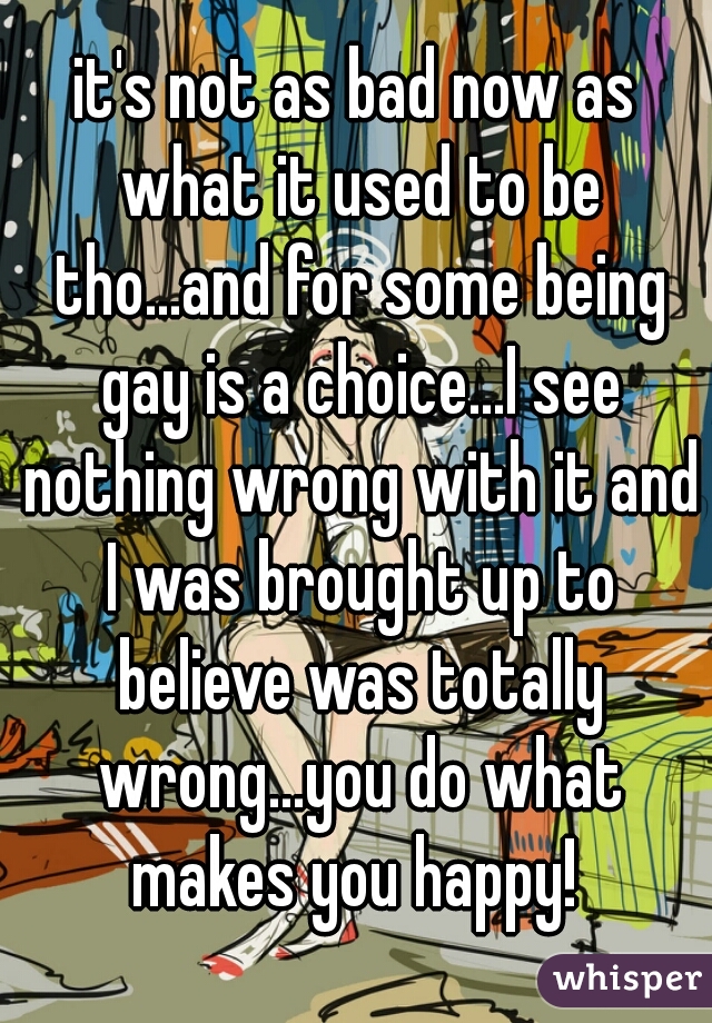it's not as bad now as what it used to be tho...and for some being gay is a choice...I see nothing wrong with it and I was brought up to believe was totally wrong...you do what makes you happy! 