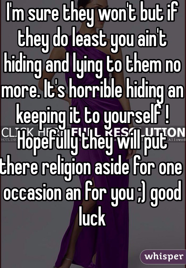 I'm sure they won't but if they do least you ain't hiding and lying to them no more. It's horrible hiding an keeping it to yourself ! Hopefully they will put there religion aside for one occasion an for you ;) good luck 