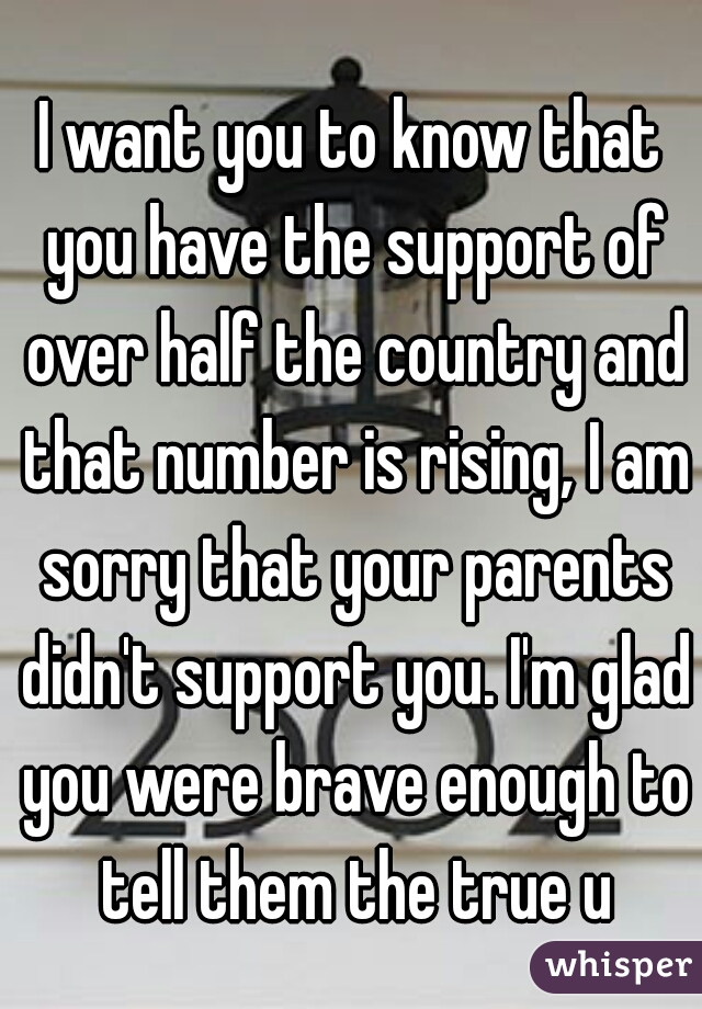I want you to know that you have the support of over half the country and that number is rising, I am sorry that your parents didn't support you. I'm glad you were brave enough to tell them the true u