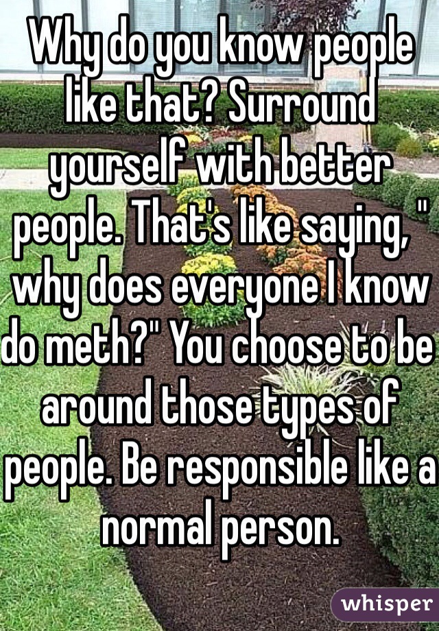 Why do you know people like that? Surround yourself with better people. That's like saying, " why does everyone I know do meth?" You choose to be around those types of people. Be responsible like a normal person.