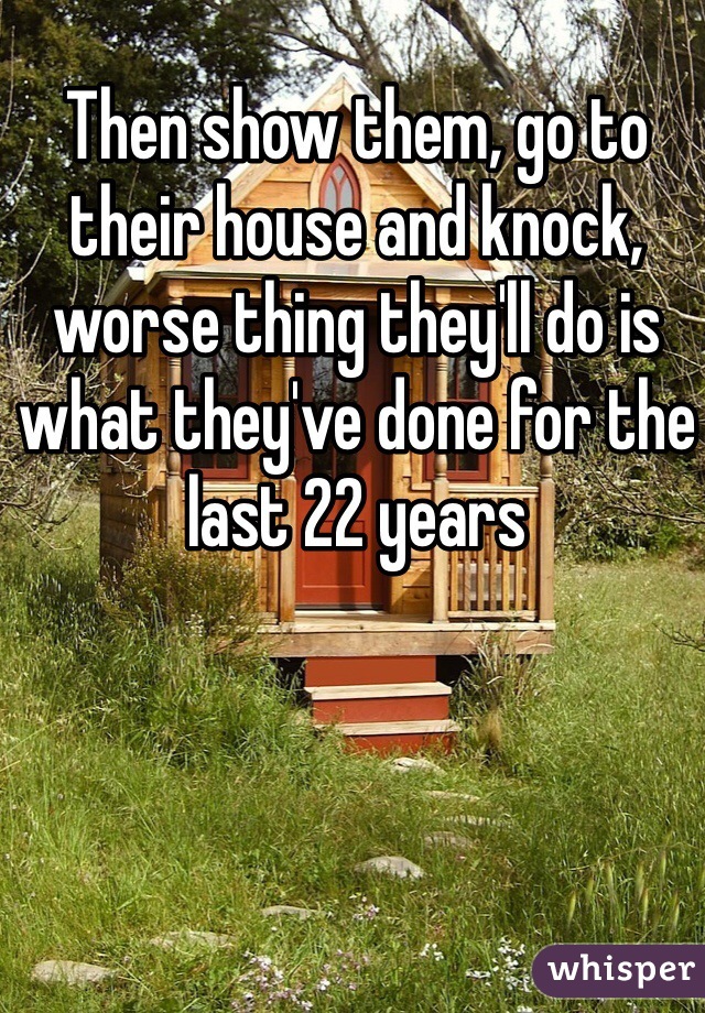Then show them, go to their house and knock, worse thing they'll do is what they've done for the last 22 years