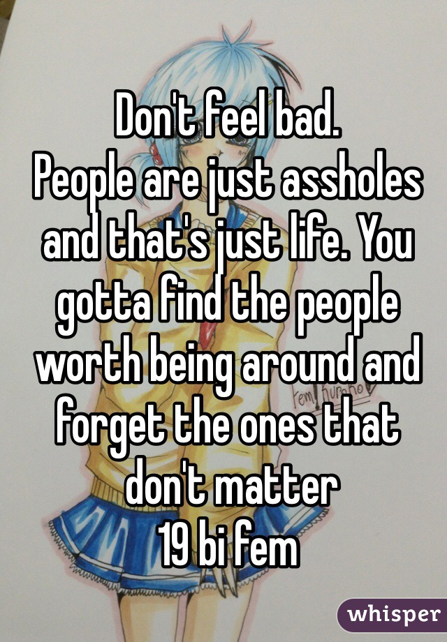 Don't feel bad.
People are just assholes 
and that's just life. You gotta find the people worth being around and 
forget the ones that
 don't matter
19 bi fem