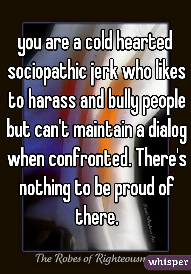 you are a cold hearted sociopathic jerk who likes to harass and bully people but can't maintain a dialog when confronted. There's nothing to be proud of there.