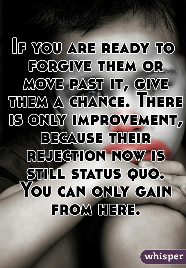 If you are ready to forgive them or move past it, give them a chance. There is only improvement, because their rejection now is still status quo. You can only gain from here.