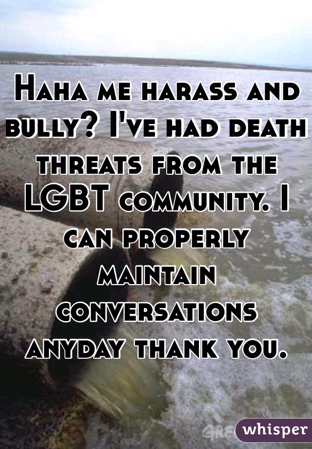 Haha me harass and bully? I've had death threats from the LGBT community. I can properly maintain conversations anyday thank you. 