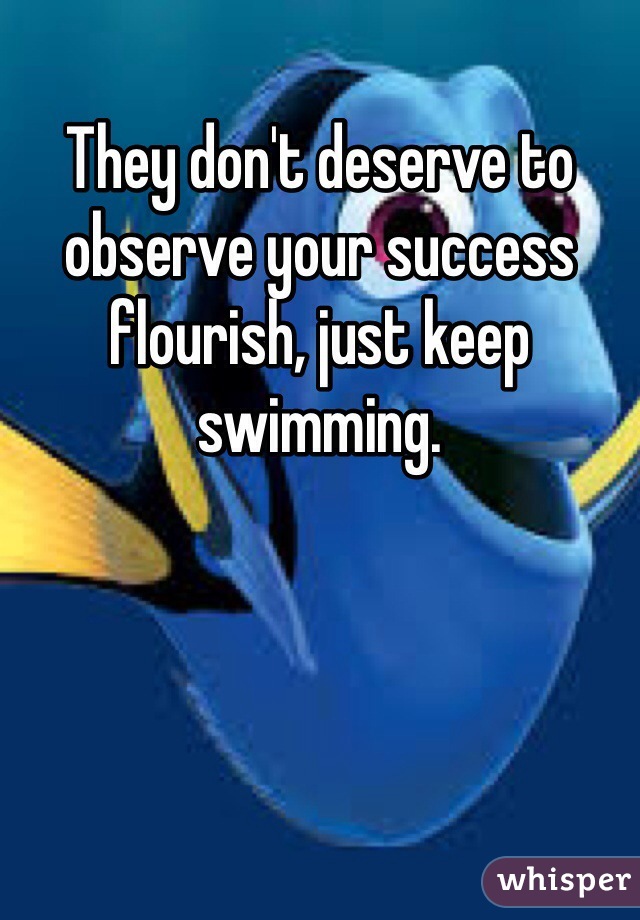 They don't deserve to observe your success flourish, just keep swimming.
