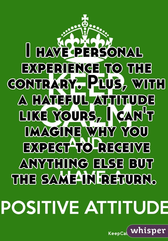 I have personal experience to the contrary. Plus, with a hateful attitude like yours, I can't imagine why you expect to receive anything else but the same in return. 