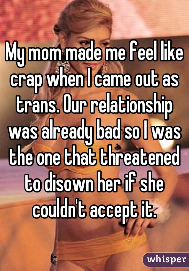 My mom made me feel like crap when I came out as trans. Our relationship was already bad so I was the one that threatened to disown her if she couldn't accept it.