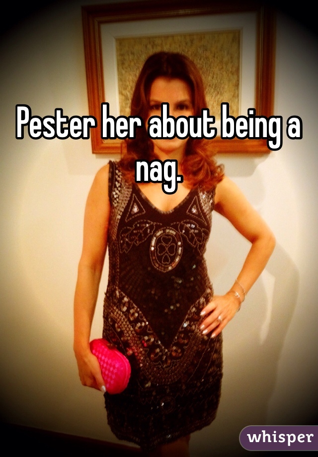 Pester her about being a nag. 