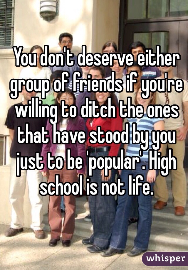 You don't deserve either group of friends if you're willing to ditch the ones that have stood by you just to be 'popular'. High school is not life. 