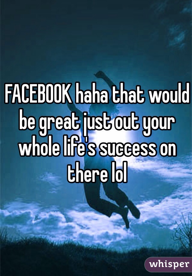 FACEBOOK haha that would be great just out your whole life's success on there lol