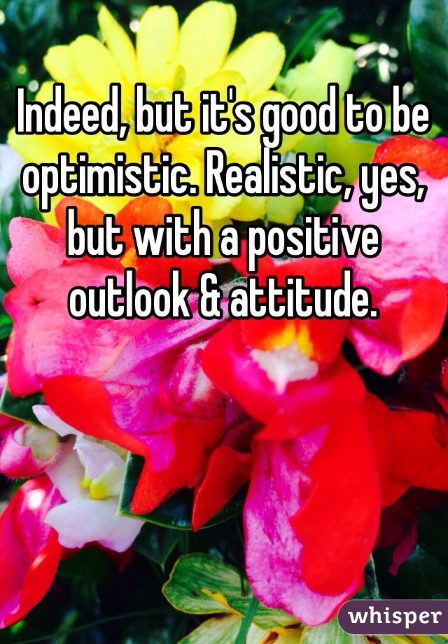 Indeed, but it's good to be optimistic. Realistic, yes, but with a positive outlook & attitude. 