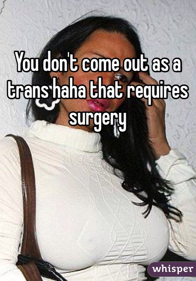You don't come out as a trans haha that requires surgery