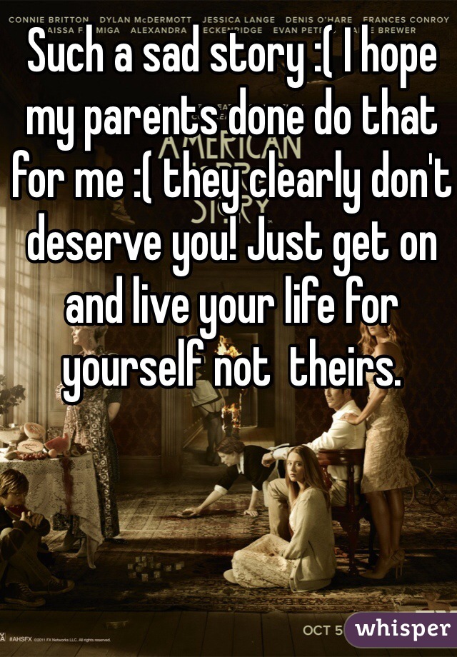 Such a sad story :( I hope my parents done do that for me :( they clearly don't deserve you! Just get on and live your life for yourself not  theirs. 