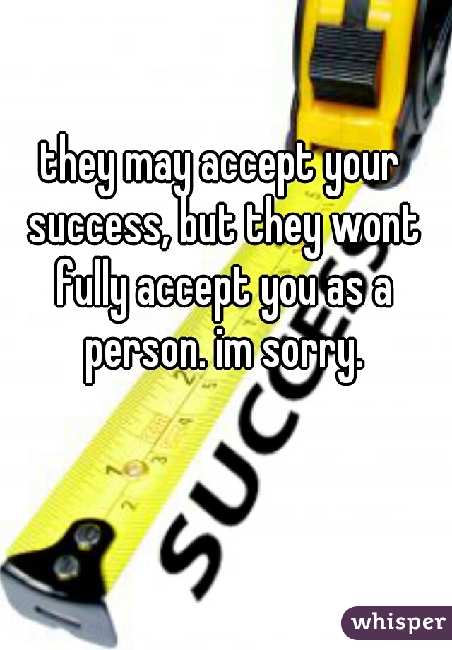 they may accept your success, but they wont fully accept you as a person. im sorry.