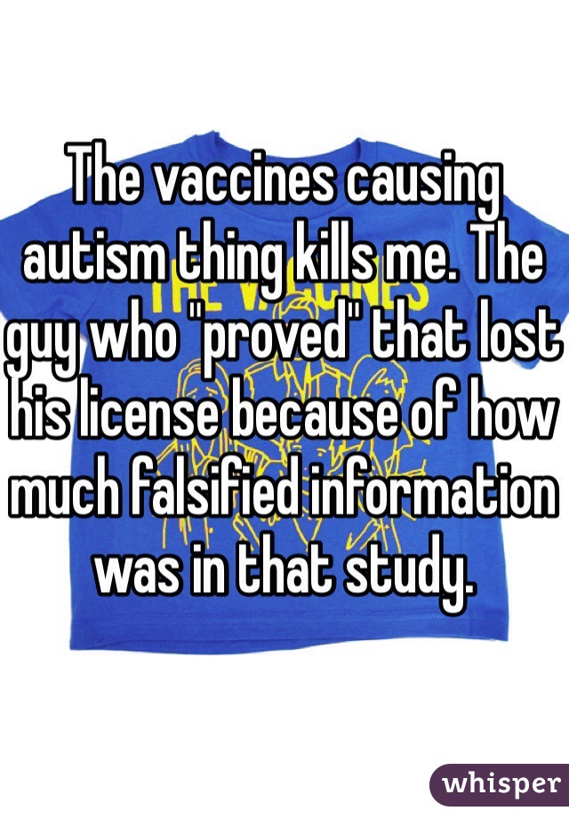 The vaccines causing autism thing kills me. The guy who "proved" that lost his license because of how much falsified information was in that study. 