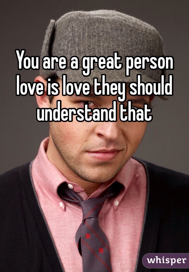 You are a great person love is love they should understand that 