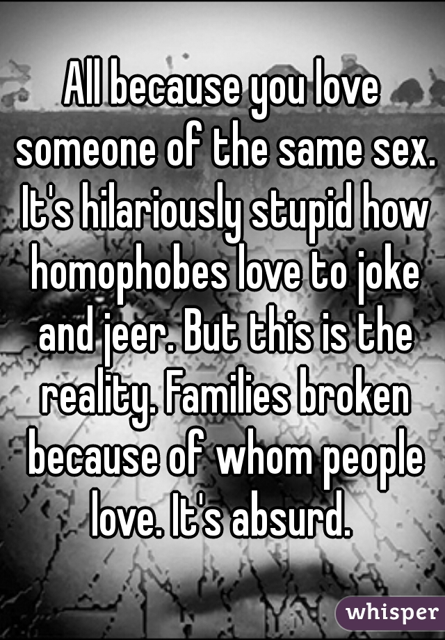 All because you love someone of the same sex. It's hilariously stupid how homophobes love to joke and jeer. But this is the reality. Families broken because of whom people love. It's absurd. 