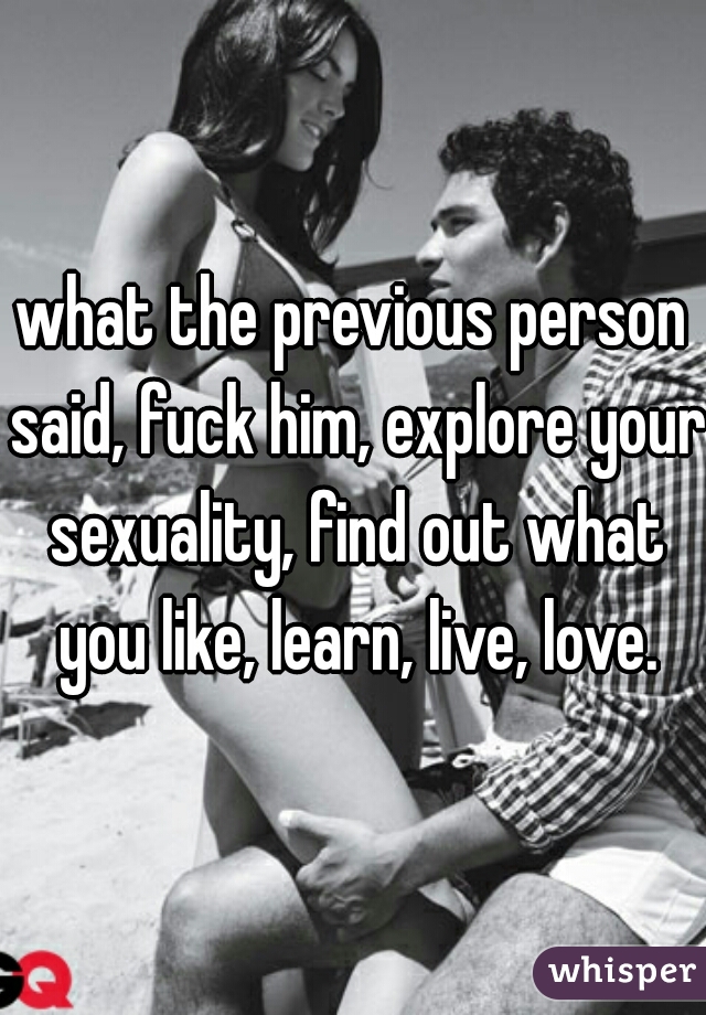 what the previous person said, fuck him, explore your sexuality, find out what you like, learn, live, love.