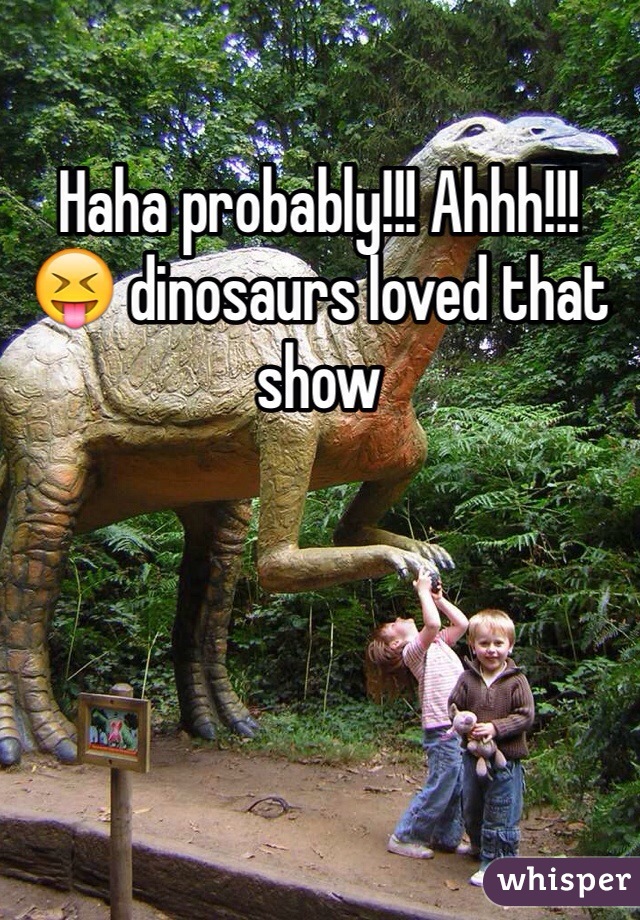 Haha probably!!! Ahhh!!! 😝 dinosaurs loved that show 