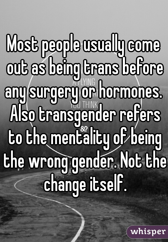 Most people usually come out as being trans before any surgery or hormones.  Also transgender refers to the mentality of being the wrong gender. Not the change itself.