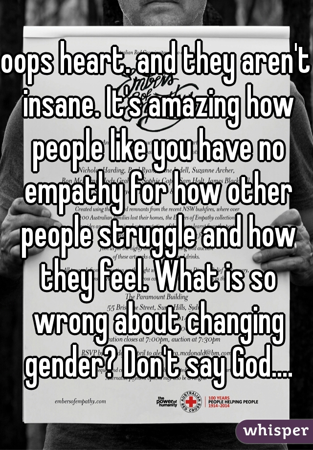 oops heart. and they aren't insane. It's amazing how people like you have no empathy for how other people struggle and how they feel. What is so wrong about changing gender? Don't say God....