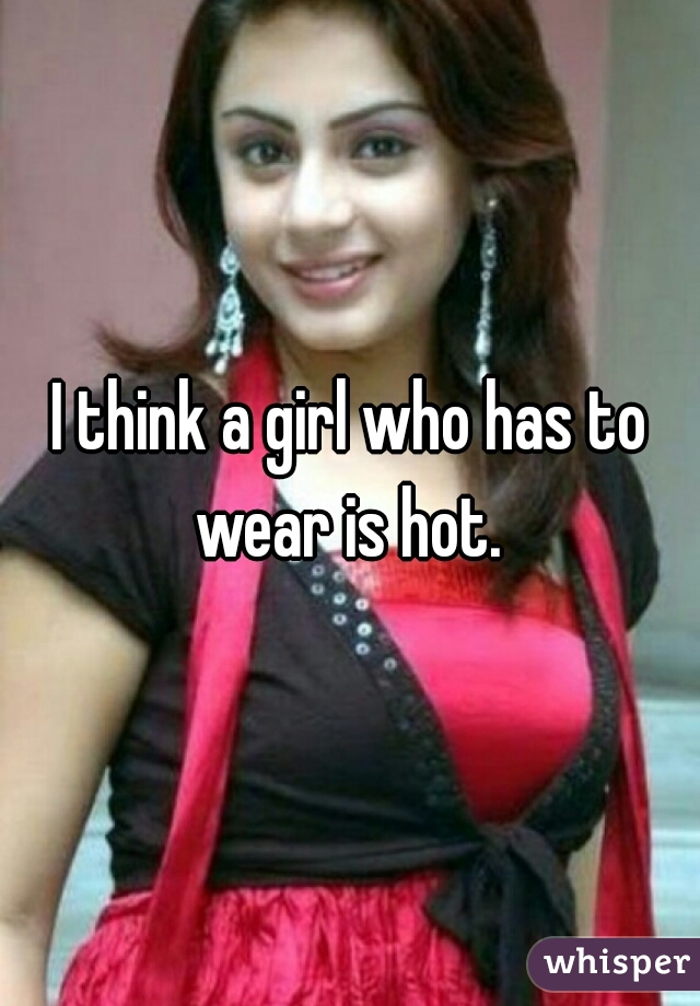 I think a girl who has to wear is hot. 