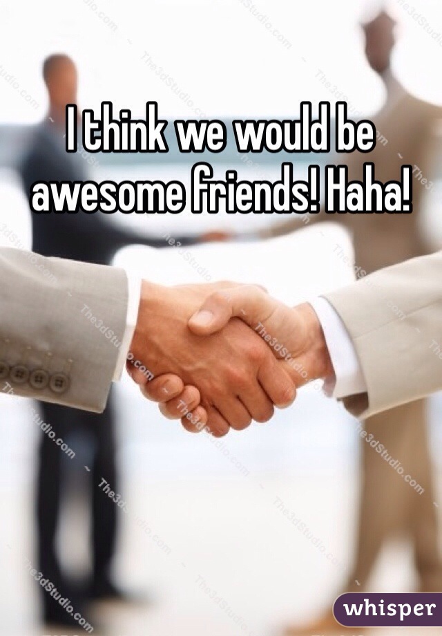I think we would be awesome friends! Haha!