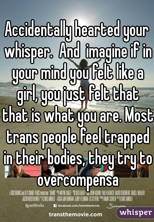 Accidentally hearted your whisper.  And  imagine if in your mind you felt like a girl, you just felt that that is what you are. Most trans people feel trapped in their bodies, they try to overcompensa