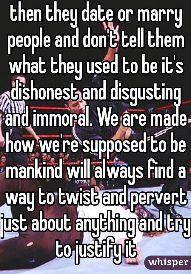 then they date or marry people and don't tell them what they used to be it's dishonest and disgusting and immoral. We are made how we're supposed to be mankind will always find a way to twist and pervert just about anything and try to justify it 